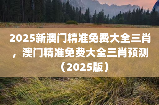 2025新澳门精准免费大全三肖，澳门精准免费大全三肖预测（2025版）