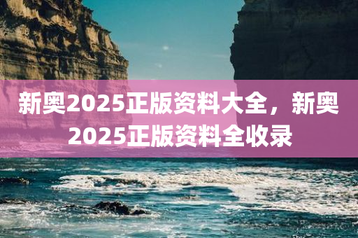 新奥2025正版资料大全，新奥2025正版资料全收录