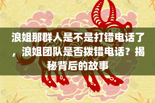 浪姐那群人是不是打错电话了，浪姐团队是否拨错电话？揭秘背后的故事