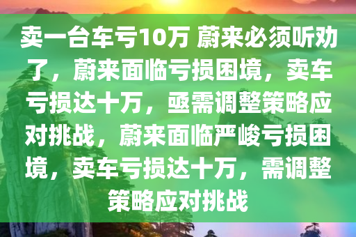 卖一台车亏10万 蔚来必须听劝了，蔚来面临亏损困境，卖车亏损达十万，亟需调整策略应对挑战，蔚来面临严峻亏损困境，卖车亏损达十万，需调整策略应对挑战