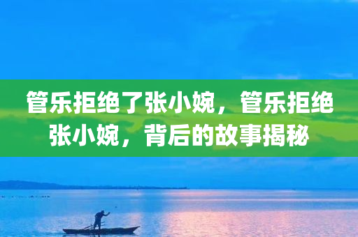 管乐拒绝了张小婉，管乐拒绝张小婉，背后的故事揭秘