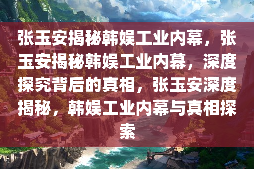 张玉安揭秘韩娱工业内幕，张玉安揭秘韩娱工业内幕，深度探究背后的真相，张玉安深度揭秘，韩娱工业内幕与真相探索