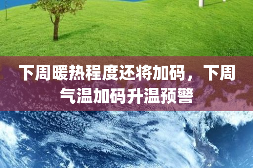 下周暖热程度还将加码，下周气温加码升温预警