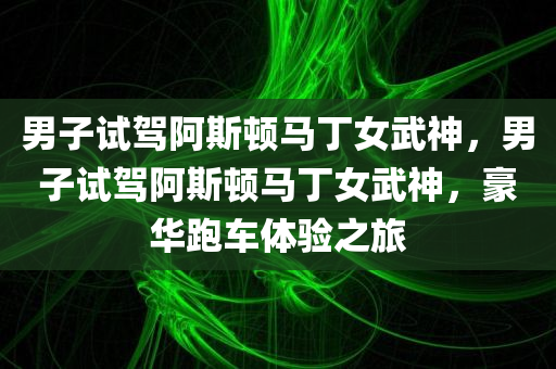 男子试驾阿斯顿马丁女武神，男子试驾阿斯顿马丁女武神，豪华跑车体验之旅