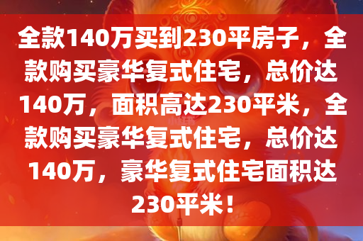 全款140万买到230平房子，全款购买豪华复式住宅，总价达140万，面积高达230平米，全款购买豪华复式住宅，总价达140万，豪华复式住宅面积达230平米！