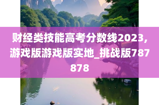 财经类技能高考分数线2023,游戏版游戏版实地_挑战版787878