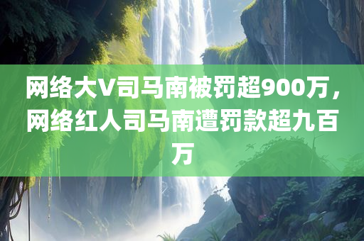 网络大V司马南被罚超900万，网络红人司马南遭罚款超九百万