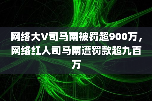 网络大V司马南被罚超900万，网络红人司马南遭罚款超九百万