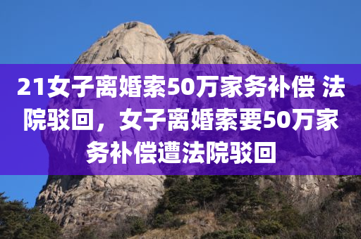 21女子离婚索50万家务补偿 法院驳回，女子离婚索要50万家务补偿遭法院驳回