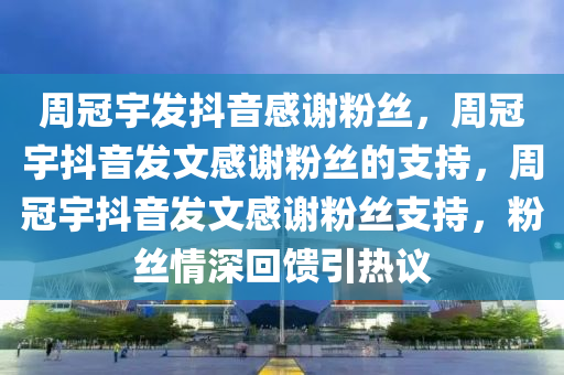 周冠宇发抖音感谢粉丝，周冠宇抖音发文感谢粉丝的支持，周冠宇抖音发文感谢粉丝支持，粉丝情深回馈引热议