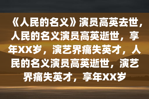 《人民的名义》演员高英去世，人民的名义演员高英逝世，享年XX岁，演艺界痛失英才，人民的名义演员高英逝世，演艺界痛失英才，享年XX岁