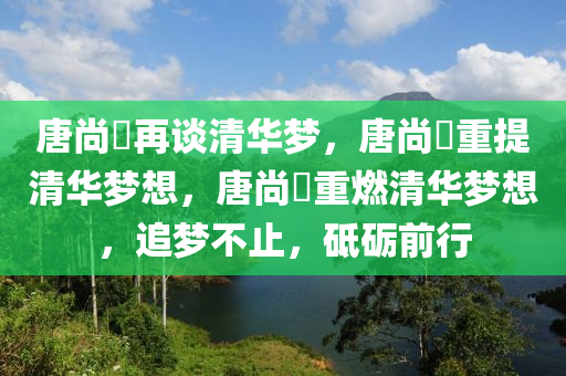 唐尚珺再谈清华梦，唐尚珺重提清华梦想，唐尚珺重燃清华梦想，追梦不止，砥砺前行