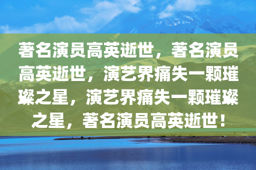 著名演员高英逝世，著名演员高英逝世，演艺界痛失一颗璀璨之星，演艺界痛失一颗璀璨之星，著名演员高英逝世！