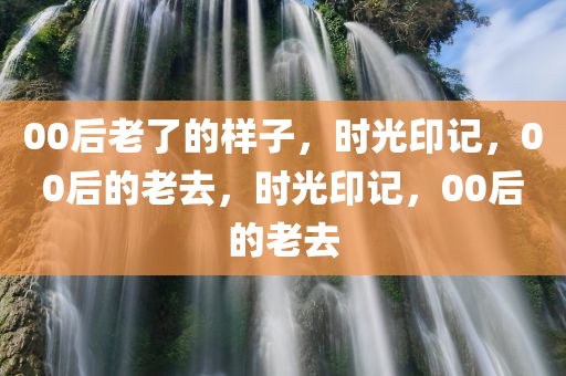 00后老了的样子，时光印记，00后的老去，时光印记，00后的老去