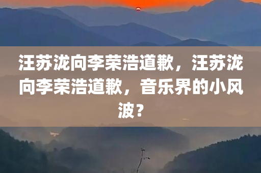 汪苏泷向李荣浩道歉，汪苏泷向李荣浩道歉，音乐界的小风波？