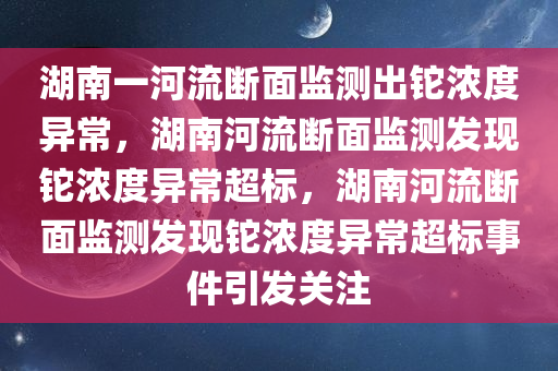 湖南一河流断面监测出铊浓度异常，湖南河流断面监测发现铊浓度异常超标，湖南河流断面监测发现铊浓度异常超标事件引发关注