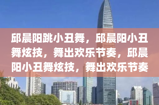 邱晨阳跳小丑舞，邱晨阳小丑舞炫技，舞出欢乐节奏，邱晨阳小丑舞炫技，舞出欢乐节奏