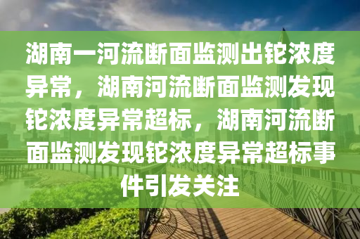 湖南一河流断面监测出铊浓度异常，湖南河流断面监测发现铊浓度异常超标，湖南河流断面监测发现铊浓度异常超标事件引发关注