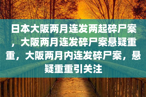 日本大阪两月连发两起碎尸案，大阪两月连发碎尸案悬疑重重，大阪两月内连发碎尸案，悬疑重重引关注