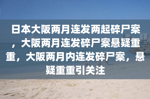 日本大阪两月连发两起碎尸案，大阪两月连发碎尸案悬疑重重，大阪两月内连发碎尸案，悬疑重重引关注