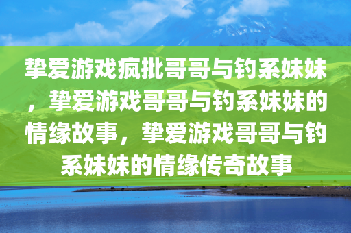 挚爱游戏疯批哥哥与钓系妹妹，挚爱游戏哥哥与钓系妹妹的情缘故事，挚爱游戏哥哥与钓系妹妹的情缘传奇故事