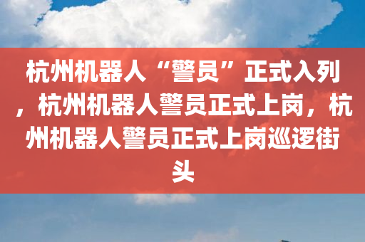 杭州机器人“警员”正式入列，杭州机器人警员正式上岗，杭州机器人警员正式上岗巡逻街头