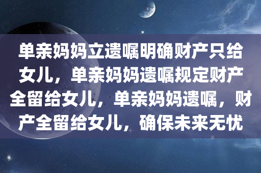 单亲妈妈立遗嘱明确财产只给女儿，单亲妈妈遗嘱规定财产全留给女儿，单亲妈妈遗嘱，财产全留给女儿，确保未来无忧