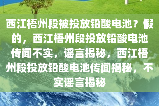 西江梧州段被投放铅酸电池？假的，西江梧州段投放铅酸电池传闻不实，谣言揭秘