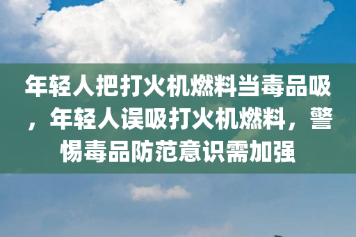 年轻人把打火机燃料当毒品吸，年轻人误吸打火机燃料，警惕毒品防范意识需加强