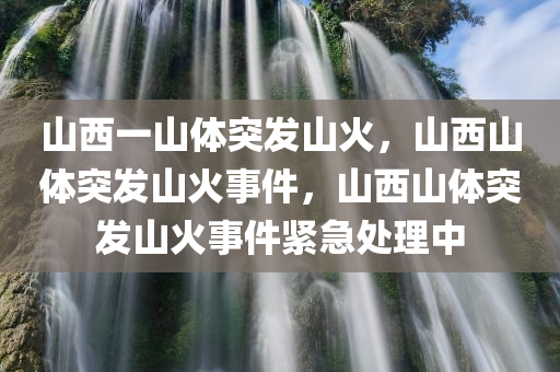 山西一山体突发山火，山西山体突发山火事件，山西山体突发山火事件紧急处理中