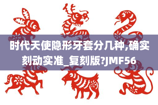 时代天使隐形牙套分几种,确实刻动实准_复刻版?JMF56