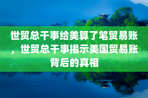 世贸总干事给美算了笔贸易账，世贸总干事揭示美国贸易账背后的真相