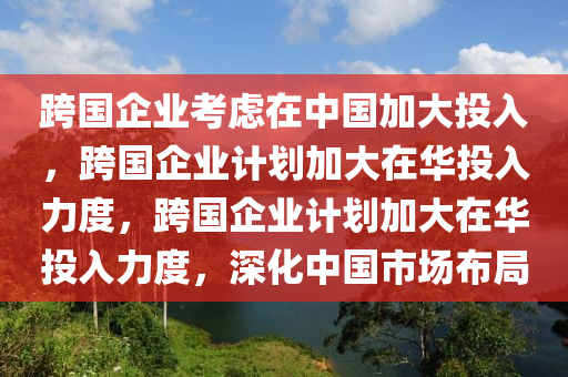 跨国企业考虑在中国加大投入，跨国企业计划加大在华投入力度