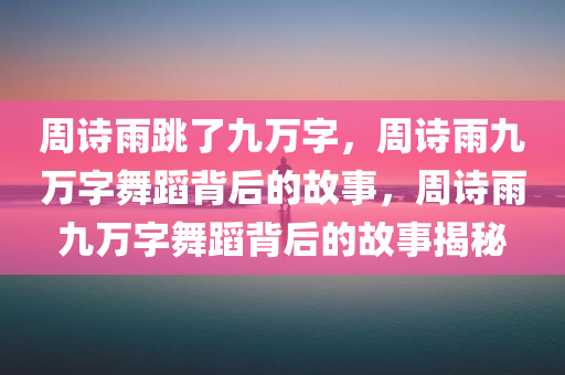 周诗雨跳了九万字，周诗雨九万字舞蹈背后的故事，周诗雨九万字舞蹈背后的故事揭秘