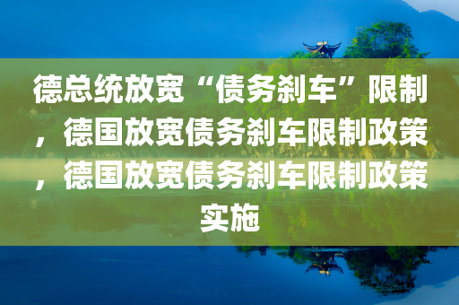 德总统放宽“债务刹车”限制，德国放宽债务刹车限制政策，德国放宽债务刹车限制政策实施