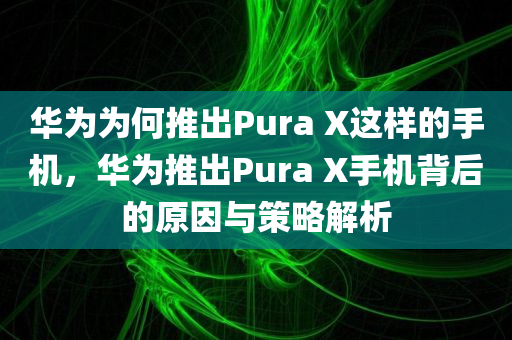 华为为何推出Pura X这样的手机，华为推出Pura X手机背后的原因与策略解析