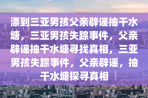 漂到三亚男孩父亲辟谣抽干水塘，三亚男孩失踪事件，父亲辟谣抽干水塘寻找真相，三亚男孩失踪事件，父亲辟谣，抽干水塘探寻真相