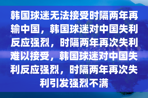 韩国球迷无法接受时隔两年再输中国，韩国球迷对中国失利反应强烈，时隔两年再次失利难以接受，韩国球迷对中国失利反应强烈，时隔两年再次失利引发强烈不满