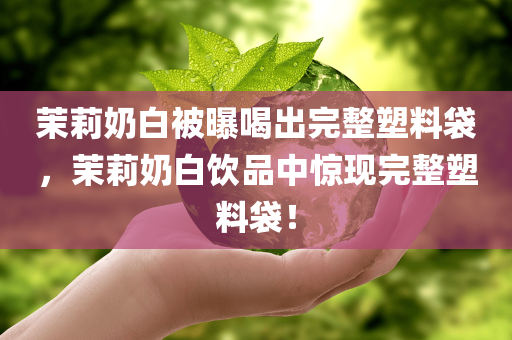 茉莉奶白被曝喝出完整塑料袋，茉莉奶白饮品中惊现完整塑料袋！