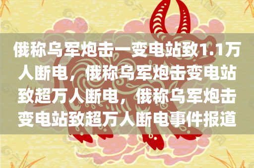 俄称乌军炮击一变电站致1.1万人断电，俄称乌军炮击变电站致超万人断电，俄称乌军炮击变电站致超万人断电事件报道