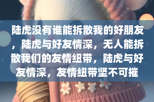 陆虎没有谁能拆散我的好朋友，陆虎与好友情深，无人能拆散我们的友情纽带