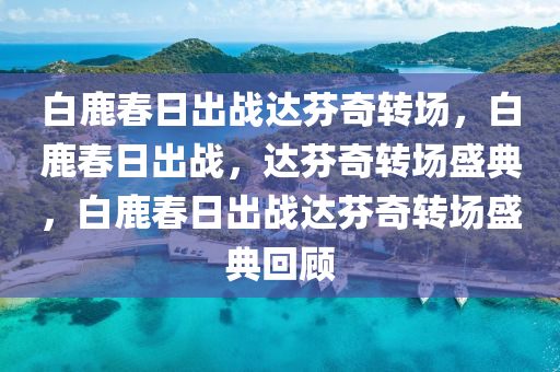 白鹿春日出战达芬奇转场，白鹿春日出战，达芬奇转场盛典，白鹿春日出战达芬奇转场盛典回顾