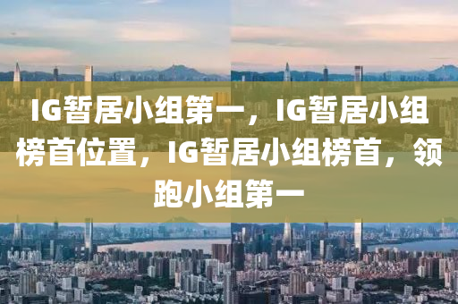 IG暂居小组第一，IG暂居小组榜首位置，IG暂居小组榜首，领跑小组第一