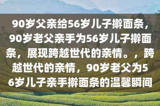 90岁父亲给56岁儿子擀面条，90岁老父亲手为56岁儿子擀面条，展现跨越世代的亲情。，跨越世代的亲情，90岁老父为56岁儿子亲手擀面条的温馨瞬间