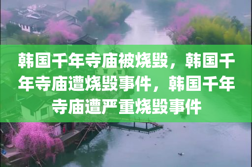 韩国千年寺庙被烧毁，韩国千年寺庙遭烧毁事件，韩国千年寺庙遭严重烧毁事件