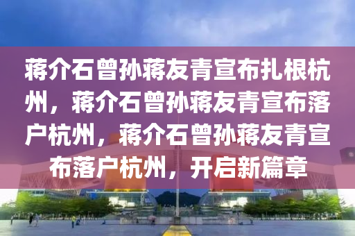 蒋介石曾孙蒋友青宣布扎根杭州，蒋介石曾孙蒋友青宣布落户杭州，蒋介石曾孙蒋友青宣布落户杭州，开启新篇章