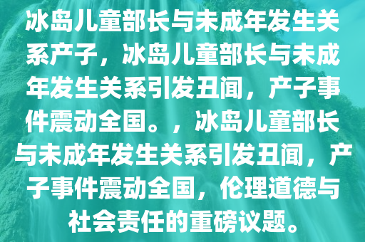 冰岛儿童部长与未成年发生关系产子，冰岛儿童部长与未成年发生关系引发丑闻，产子事件震动全国。，冰岛儿童部长与未成年发生关系引发丑闻，产子事件震动全国，伦理道德与社会责任的重磅议题。