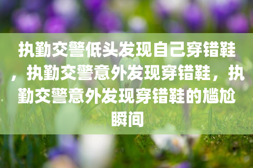 执勤交警低头发现自己穿错鞋，执勤交警意外发现穿错鞋，执勤交警意外发现穿错鞋的尴尬瞬间