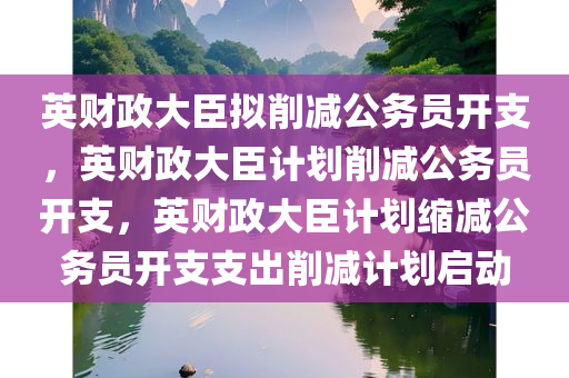 英财政大臣拟削减公务员开支，英财政大臣计划削减公务员开支，英财政大臣计划缩减公务员开支支出削减计划启动