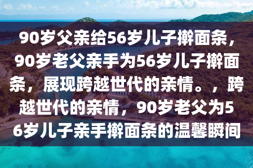 90岁父亲给56岁儿子擀面条，90岁老父亲手为56岁儿子擀面条，展现跨越世代的亲情。，跨越世代的亲情，90岁老父为56岁儿子亲手擀面条的温馨瞬间